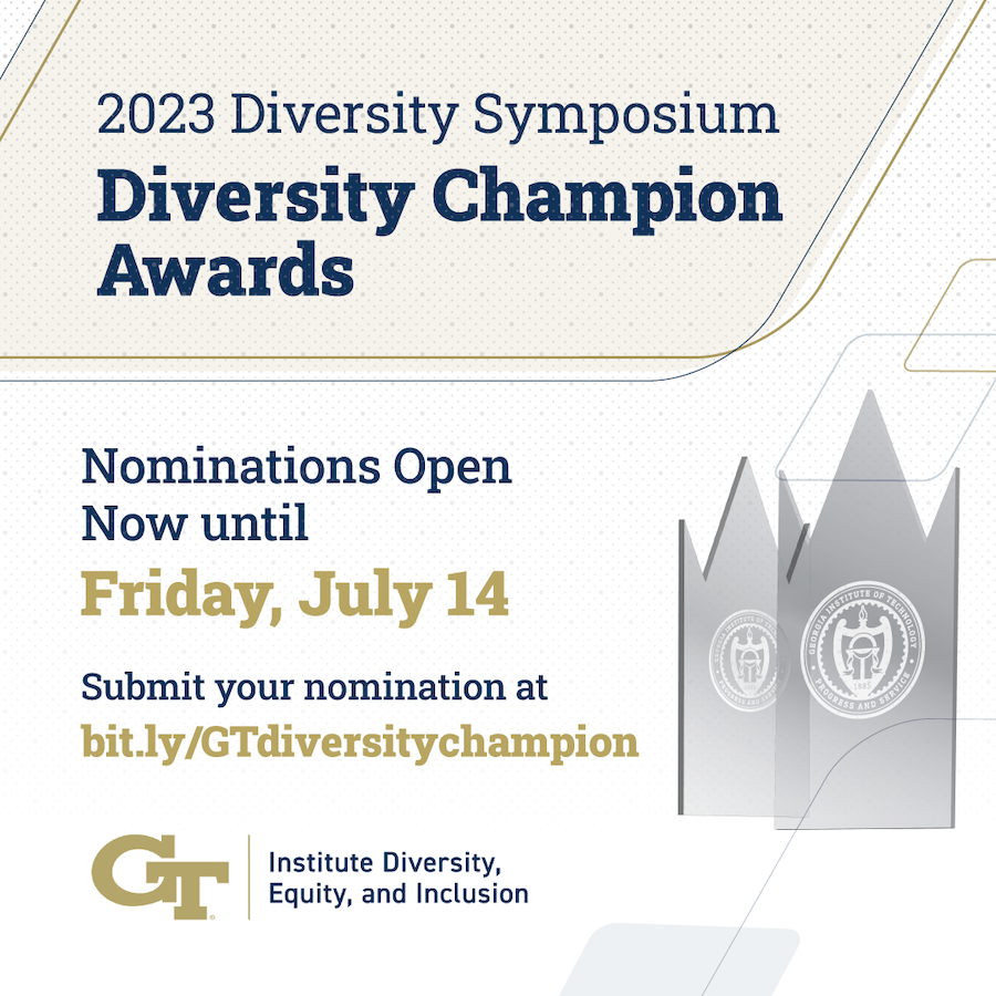 This year's&nbsp;Diversity&nbsp;Champion&nbsp;Awards&nbsp;will recognize campus community members who have actively worked to advance a culture of inclusion and belonging among all members of the Georgia Tech community.

One faculty member, staff member, student, and campus unit who have advanced the principles of&nbsp;diversity, equity, and inclusion at Georgia Tech will be recognized at the 2023&nbsp;Diversity&nbsp;Symposium in September.
